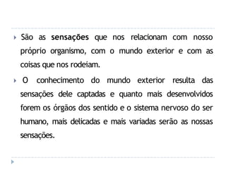 🞂 São as sensações que nos relacionam com nosso
próprio organismo, com o mundo exterior e com as
coisas que nos rodeiam.
🞂 O conhecimento do mundo exterior resulta das
sensações dele captadas e quanto mais desenvolvidos
forem os órgãos dos sentido e o sistema nervoso do ser
humano, mais delicadas e mais variadas serão as nossas
sensações.
 