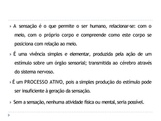 🞂 A sensação é o que permite o ser humano, relacionar-se: com o
meio, com o próprio corpo e compreende como este corpo se
posiciona com relação ao meio.
🞂 É uma vivência simples e elementar, produzida pela ação de um
estímulo sobre um órgão sensorial; transmitida ao cérebro através
do sistema nervoso.
🞂 É um PROCESSO ATIVO, pois a simples produção do estímulo pode
ser insuficiente à geração da sensação.
🞂 Sem a sensação,nenhuma atividade física ou mental,seria possível.
 