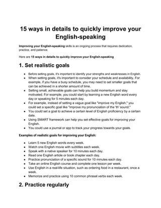 15 ways in details to quickly improve your
English-speaking
Improving your English-speaking skills is an ongoing process that requires dedication,
practice, and patience.
Here are 15 ways in details to quickly improve your English-speaking
1. Set realistic goals
● Before setting goals, it's important to identify your strengths and weaknesses in English.
● When setting goals, it's important to consider your schedule and availability. For
example, if you have a busy schedule, you may need to set smaller goals that
can be achieved in a shorter amount of time.
● Setting small, achievable goals can help you build momentum and stay
motivated. For example, you could start by learning a new English word every
day or speaking for 5 minutes each day.
● For example, instead of setting a vague goal like "improve my English," you
could set a specific goal like "improve my pronunciation of the 'th' sound."
● You could set a goal to achieve a certain level of English proficiency by a certain
date.
● Using SMART framework can help you set effective goals for improving your
English.
● You could use a journal or app to track your progress towards your goals.
Examples of realistic goals for improving your English:
● Learn 5 new English words every week.
● Watch one English movie with subtitles each week.
● Speak with a native speaker for 10 minutes each day.
● Read one English article or book chapter each day.
● Practice pronunciation of a specific sound for 10 minutes each day.
● Take an online English course and complete one lesson per week.
● Use English in a real-life situation, such as ordering food in a restaurant, once a
week.
● Memorize and practice using 10 common phrasal verbs each week.
2. Practice regularly
 