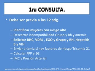 • Debe ser previa a las 12 sdg.
– Identificar mujeres con riesgo alto
– Descartar incompatibilidad Grupo y Rh y anemia
– Solicitar BHC, VDRL , EGO y Grupo y RH, Hepatitis
B y VIH
– Enviar a tamiz si hay factores de riesgo Trisomía 21
– Calcular FPP y EG.
– IMC y Presión Arterial
www.cenetec.salud.gob.mx/descargas/gpc/CatalogoMaestro/028_GPC__PrenatalRiesgo/IMSS_028_08_EyR.pdf
1ra CONSULTA.
 
