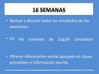 16 SEMANAS
• Revisar y discutir todos los resultados de los
examenes.
• En Hb menores de 11g/dl considerar
• Ofrecer información verbal apoyada en clases
prenatales e información escrita.
www.cenetec.salud.gob.mx/descargas/gpc/CatalogoMaestro/028_GPC__PrenatalRiesgo/IMSS_028_08_EyR.pdf
 