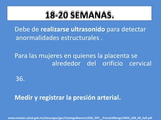 18-20 SEMANAS.
Debe de realizarse ultrasonido para detectar
anormalidades estructurales .
Para las mujeres en quienes la placenta se
alrededor del orificio cervical
36.
Medir y registrar la presión arterial.
www.cenetec.salud.gob.mx/descargas/gpc/CatalogoMaestro/028_GPC__PrenatalRiesgo/IMSS_028_08_EyR.pdf
 