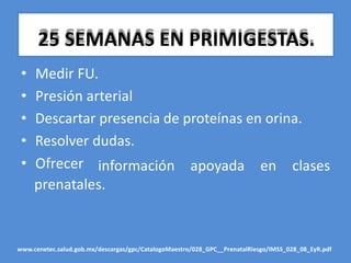 25 SEMANAS EN PRIMIGESTAS.
• Medir FU.
• Presión arterial
• Descartar presencia de proteínas en orina.
• Resolver dudas.
• Ofrecer información
prenatales.
apoyada en clases
www.cenetec.salud.gob.mx/descargas/gpc/CatalogoMaestro/028_GPC__PrenatalRiesgo/IMSS_028_08_EyR.pdf
 