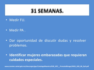 31 SEMANAS.
• Medir FU.
• Medir PA .
• Dar oportunidad de discutir dudas y resolver
problemas.
• Identificar mujeres embarazadas que requieran
cuidados especiales.
www.cenetec.salud.gob.mx/descargas/gpc/CatalogoMaestro/028_GPC__PrenatalRiesgo/IMSS_028_08_EyR.pdf
 