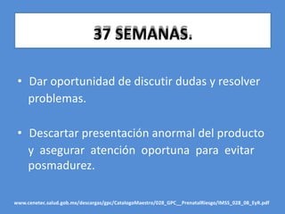 37 SEMANAS.
• Dar oportunidad de discutir dudas y resolver
problemas.
• Descartar presentación anormal del producto
y asegurar atención oportuna para evitar
posmadurez.
www.cenetec.salud.gob.mx/descargas/gpc/CatalogoMaestro/028_GPC__PrenatalRiesgo/IMSS_028_08_EyR.pdf
 