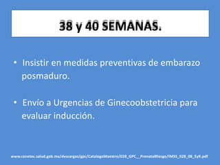 38 y 40 SEMANAS.
• Insistir en medidas preventivas de embarazo
posmaduro.
• Envío a Urgencias de Ginecoobstetricia para
evaluar inducción.
www.cenetec.salud.gob.mx/descargas/gpc/CatalogoMaestro/028_GPC__PrenatalRiesgo/IMSS_028_08_EyR.pdf
 