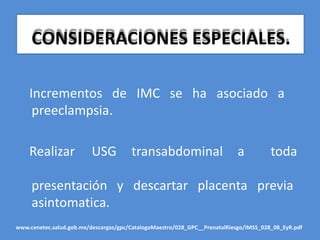 CONSIDERACIONES ESPECIALES.
Incrementos de IMC se ha asociado a
preeclampsia.
Realizar USG transabdominal a toda
presentación y descartar placenta previa
asintomatica.
www.cenetec.salud.gob.mx/descargas/gpc/CatalogoMaestro/028_GPC__PrenatalRiesgo/IMSS_028_08_EyR.pdf
 