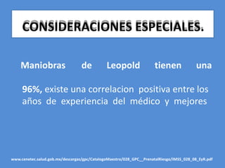CONSIDERACIONES ESPECIALES.
Maniobras de Leopold tienen una
96%, existe una correlacion positiva entre los
años de experiencia del médico y mejores
www.cenetec.salud.gob.mx/descargas/gpc/CatalogoMaestro/028_GPC__PrenatalRiesgo/IMSS_028_08_EyR.pdf
 