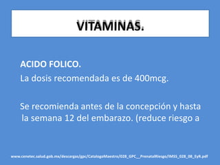 VITAMINAS.
ACIDO FOLICO.
La dosis recomendada es de 400mcg.
Se recomienda antes de la concepción y hasta
la semana 12 del embarazo. (reduce riesgo a
www.cenetec.salud.gob.mx/descargas/gpc/CatalogoMaestro/028_GPC__PrenatalRiesgo/IMSS_028_08_EyR.pdf
 