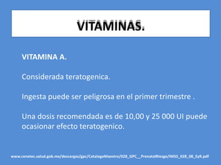 VITAMINAS.
VITAMINA A.
Considerada teratogenica.
Ingesta puede ser peligrosa en el primer trimestre .
Una dosis recomendada es de 10,00 y 25 000 UI puede
ocasionar efecto teratogenico.
www.cenetec.salud.gob.mx/descargas/gpc/CatalogoMaestro/028_GPC__PrenatalRiesgo/IMSS_028_08_EyR.pdf
 
