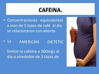 • Concentraciones equivalentes
a mas de 5 tazas de café al día
se relacionaron con aborto.
• La AMERICAN DIETETIC
limitar la cafeína a 300mgs al
día o alrededor de 3 tazas de
CAFEINA.
 