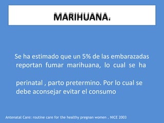 Se ha estimado que un 5% de las embarazadas
reportan fumar marihuana, lo cual se ha
perinatal , parto pretermino. Por lo cual se
debe aconsejar evitar el consumo
Antenatal Care: routine care for the healthy pregnan women , NICE 2003
MARIHUANA.
 
