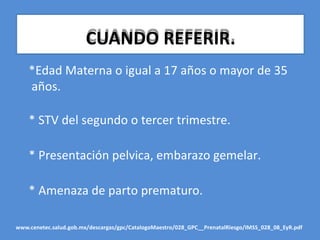 CUANDO REFERIR.
*Edad Materna o igual a 17 años o mayor de 35
años.
* STV del segundo o tercer trimestre.
* Presentación pelvica, embarazo gemelar.
* Amenaza de parto prematuro.
www.cenetec.salud.gob.mx/descargas/gpc/CatalogoMaestro/028_GPC__PrenatalRiesgo/IMSS_028_08_EyR.pdf
 