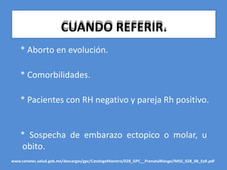 CUANDO REFERIR.
* Aborto en evolución.
* Comorbilidades.
* Pacientes con RH negativo y pareja Rh positivo.
* Sospecha de embarazo ectopico o molar, u
obito.
www.cenetec.salud.gob.mx/descargas/gpc/CatalogoMaestro/028_GPC__PrenatalRiesgo/IMSS_028_08_EyR.pdf
 