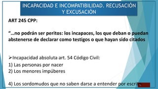INCAPACIDAD E INCOMPATIBILIDAD. RECUSACIÓN
Y EXCUSACIÓN
12
ART 245 CPP:
“…no podrán ser peritos: los incapaces, los que deban o puedan
abstenerse de declarar como testigos o que hayan sido citados
Incapacidad absoluta art. 54 Código Civil:
1) Las personas por nacer
2) Los menores impúberes
4) Los sordomudos que no saben darse a entender por escrito.
 