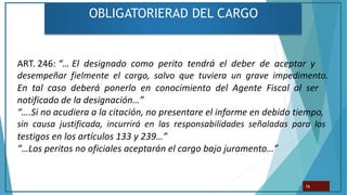 OBLIGATORIERAD DEL CARGO
16
ART. 246: “… El designado como perito tendrá el deber de aceptar y
desempeñar fielmente el cargo, salvo que tuviera un grave impedimento.
En tal caso deberá ponerlo en conocimiento del Agente Fiscal al ser
notificado de la designación…”
“….Si no acudiera a la citación, no presentare el informe en debido tiempo,
sin causa justificada, incurrirá en las responsabilidades señaladas para los
testigos en los artículos 133 y 239…”
“…Los peritos no oficiales aceptarán el cargo bajo juramento…”
 