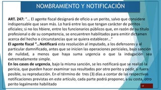 NOMBRAMIENTO Y NOTIFICACIÓN
17
ART. 247: “… El agente fiscal designará de oficio a un perito, salvo que considere
indispensable que sean más. Lo hará entre los que tengan carácter de peritos
oficiales; si no los hbiere, entre los funcionarios públicos que, en razón de su título
profesional o de su competencia, se encuentren habilitados para emitir dictamen
acerca del hecho o circunstancias que se quiera establecer…”
El agente fiscal “…Notificará esta resolución al imputado, a los defensores y al
particular damnificado, antes que se inicien las operaciones periciales, bajo sanción
de nulidad, a menos que haya suma urgencia o que la indagación sea
extremadamente simple.
En los casos de urgencia, bajo la misma sanción, se les notificará que se realizó la
pericia, que pueden hacer examinar sus resultados por otro perito y pedir, si fuera
posible, su reproducción. En el término de tres (3) días a contar de las respectivas
notificaciones previstas en este artículo, cada parte podrá proponer, a su costa, otro
perito legalmente habilitado
 