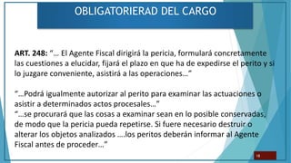 OBLIGATORIERAD DEL CARGO
18
ART. 248: “… El Agente Fiscal dirigirá la pericia, formulará concretamente
las cuestiones a elucidar, fijará el plazo en que ha de expedirse el perito y si
lo juzgare conveniente, asistirá a las operaciones…”
“…Podrá igualmente autorizar al perito para examinar las actuaciones o
asistir a determinados actos procesales…”
“…se procurará que las cosas a examinar sean en lo posible conservadas,
de modo que la pericia pueda repetirse. Si fuere necesario destruir o
alterar los objetos analizados ….los peritos deberán informar al Agente
Fiscal antes de proceder…”
 
