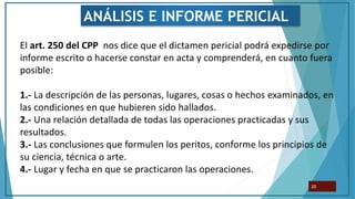 El art. 250 del CPP nos dice que el dictamen pericial podrá expedirse por
informe escrito o hacerse constar en acta y comprenderá, en cuanto fuera
posible:
1.- La descripción de las personas, lugares, cosas o hechos examinados, en
las condiciones en que hubieren sido hallados.
2.- Una relación detallada de todas las operaciones practicadas y sus
resultados.
3.- Las conclusiones que formulen los peritos, conforme los principios de
su ciencia, técnica o arte.
4.- Lugar y fecha en que se practicaron las operaciones.
20
ANÁLISIS E INFORME PERICIAL
 