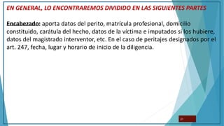 EN GENERAL, LO ENCONTRAREMOS DIVIDIDO EN LAS SIGUIENTES PARTES
Encabezado: aporta datos del perito, matrícula profesional, domicilio
constituido, carátula del hecho, datos de la víctima e imputados si los hubiere,
datos del magistrado interventor, etc. En el caso de peritajes designados por el
art. 247, fecha, lugar y horario de inicio de la diligencia.
21
 