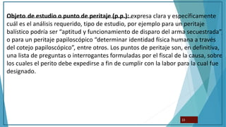 Objeto de estudio o punto de peritaje (p.p.): expresa clara y específicamente
cuál es el análisis requerido, tipo de estudio, por ejemplo para un peritaje
balístico podría ser “aptitud y funcionamiento de disparo del arma secuestrada”,
o para un peritaje papiloscópico “determinar identidad física humana a través
del cotejo papiloscópico”, entre otros. Los puntos de peritaje son, en definitiva,
una lista de preguntas o interrogantes formuladas por el fiscal de la causa, sobre
los cuales el perito debe expedirse a fin de cumplir con la labor para la cual fue
designado.
23
 