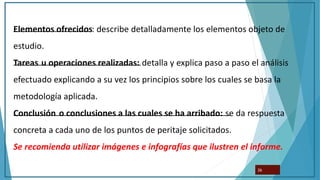 Elementos ofrecidos: describe detalladamente los elementos objeto de
estudio.
Tareas u operaciones realizadas: detalla y explica paso a paso el análisis
efectuado explicando a su vez los principios sobre los cuales se basa la
metodología aplicada.
Conclusión o conclusiones a las cuales se ha arribado: se da respuesta
concreta a cada uno de los puntos de peritaje solicitados.
Se recomienda utilizar imágenes e infografías que ilustren el informe.
26
 