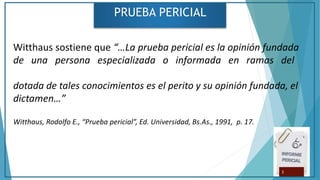 PRUEBA PERICIAL
Witthaus sostiene que “…La prueba pericial es la opinión fundada
de una persona especializada o informada en ramas del
dotada de tales conocimientos es el perito y su opinión fundada, el
dictamen…”
Witthaus, Rodolfo E., “Prueba pericial”, Ed. Universidad, Bs.As., 1991, p. 17.
3
 