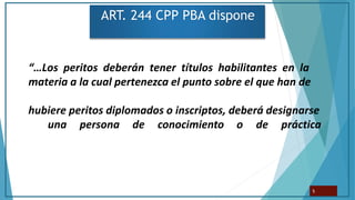 ART. 244 CPP PBA dispone
“…Los peritos deberán tener títulos habilitantes en la
materia a la cual pertenezca el punto sobre el que han de
hubiere peritos diplomados o inscriptos, deberá designarse
una persona de conocimiento o de práctica
5
 