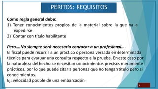 PERITOS: REQUISITOS
6
Como regla general debe:
1) Tener conocimientos propios de la material sobre la que va a
expedirse
2) Contar con título habilitante
Pero….No siempre será necesario convocar a un profesional….
El fiscal puede recurrir a un práctico o persona versada en determinada
técnica para evacuar una consulta respecto a la prueba. En este caso por
la naturaleza del hecho se necesitan conocimientos precisos meramente
prácticos, por lo que puede citar a personas que no tengan título pero si
conocimientos.
Ej: velocidad posible de una embarcación
 