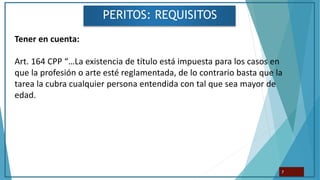 PERITOS: REQUISITOS
7
Tener en cuenta:
Art. 164 CPP “…La existencia de título está impuesta para los casos en
que la profesión o arte esté reglamentada, de lo contrario basta que la
tarea la cubra cualquier persona entendida con tal que sea mayor de
edad.
 