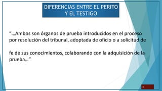 DIFERENCIAS ENTRE EL PERITO
Y EL TESTIGO
8
“…Ambos son órganos de prueba introducidos en el proceso
por resolución del tribunal, adoptada de oficio o a solicitud de
fe de sus conocimientos, colaborando con la adquisición de la
prueba…”
 