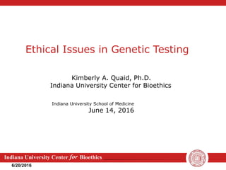 Indiana University Center Bioethics
for
6/20/2016
Ethical Issues in Genetic Testing
Kimberly A. Quaid, Ph.D.
Indiana University Center for Bioethics
Indiana University School of Medicine
June 14, 2016
 