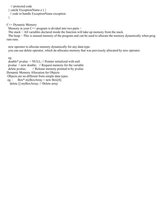 // protected code
} catch( ExceptionName e ) {
// code to handle ExceptionName exception
}
C++ Dynamic Memory
Memory in your C++ program is divided into two parts −
The stack − All variables declared inside the function will take up memory from the stack.
The heap − This is unused memory of the program and can be used to allocate the memory dynamically when prog
ram runs.
new operator to allocate memory dynamically for any data-type.
you can use delete operator, which de-allocates memory that was previously allocated by new operator.
eg.
double* pvalue = NULL; // Pointer initialized with null
pvalue = new double; // Request memory for the variable
delete pvalue; // Release memory pointed to by pvalue
Dynamic Memory Allocation for Objects
Objects are no different from simple data types.
eg. : Box* myBoxArray = new Box[4];
delete [] myBoxArray; // Delete array
 