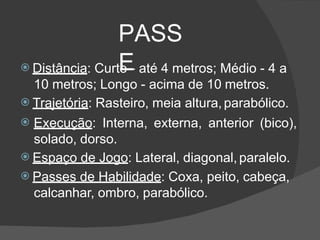 PASS
E
 Distância: Curto - até 4 metros; Médio - 4 a
10 metros; Longo - acima de 10 metros.
 Trajetória: Rasteiro, meia altura,parabólico.
 Execução: Interna, externa, anterior (bico),
solado, dorso.
 Espaço de Jogo: Lateral, diagonal, paralelo.
 Passes de Habilidade: Coxa, peito, cabeça,
calcanhar, ombro, parabólico.
 