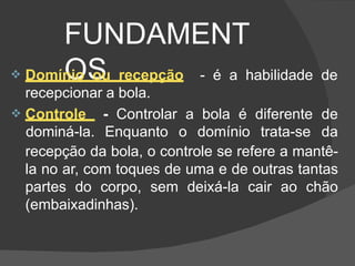 FUNDAMENT
OS
 Controle - Controlar a bola é diferente de
dominá-la. Enquanto o domínio trata-se da
 Domínio ou recepção - é a habilidade de
recepcionar a bola.
recepção da bola, o controle se refere a mantê-
la no ar, com toques de uma e de outras tantas
partes do corpo, sem deixá-la cair ao chão
(embaixadinhas).
 