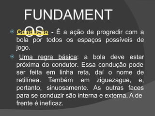 FUNDAMENT
OS
 Condução - É a ação de progredir com a
bola por todos os espaços possíveis de
jogo.
 Uma regra básica: a bola deve estar
próxima do condutor. Essa condução pode
ser feita em linha reta, daí
em ziguezague,
o nome de
e,
retilínea. Também
portanto, sinuosamente. As outras faces
para se conduzir são interna e externa. A de
frente é ineficaz.
 