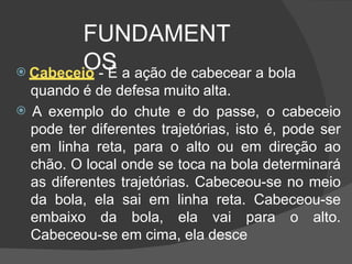 FUNDAMENT
OS
 Cabeceio - É a ação de cabecear a bola
quando é de defesa muito alta.
 A exemplo do chute e do passe, o cabeceio
pode ter diferentes trajetórias, isto é, pode ser
em linha reta, para o alto ou em direção ao
chão. O local onde se toca na bola determinará
as diferentes trajetórias. Cabeceou-se no meio
da bola, ela sai em linha reta. Cabeceou-se
embaixo da bola, ela vai para o alto.
Cabeceou-se em cima, ela desce
 