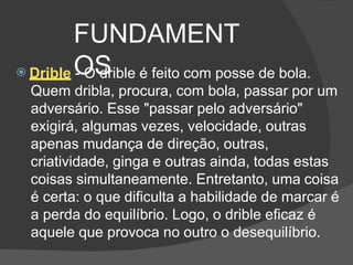 FUNDAMENT
OS
 Drible - O drible é feito com posse de bola.
Quem dribla, procura, com bola, passar por um
adversário. Esse "passar pelo adversário"
exigirá, algumas vezes, velocidade, outras
apenas mudança de direção, outras,
criatividade, ginga e outras ainda, todas estas
coisas simultaneamente. Entretanto, uma coisa
é certa: o que dificulta a habilidade de marcar é
a perda do equilíbrio. Logo, o drible eficaz é
aquele que provoca no outro o desequilíbrio.
 