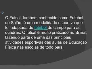 
O Futsal, também conhecido como Futebol
de Salão, é uma modalidade esportiva que
foi adaptada do futebol de campo para as
quadras. O futsal é muito praticado no Brasil,
fazendo parte de uma das principais
atividades esportivas das aulas de Educação
Física nas escolas de todo país.
 