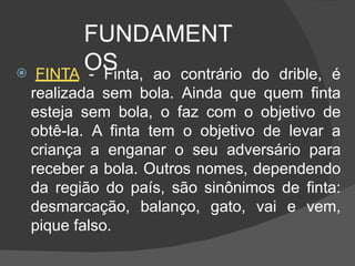 FUNDAMENT
OS
 FINTA - Finta, ao contrário do drible, é
realizada sem bola. Ainda que quem finta
esteja sem bola, o faz com o objetivo de
obtê-la. A finta tem o objetivo de levar a
criança a enganar o seu adversário para
receber a bola. Outros nomes, dependendo
da região do país, são sinônimos de finta:
desmarcação, balanço, gato, vai e vem,
pique falso.
 