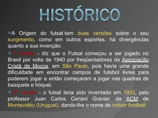 A
surgimento, como em outros esportes, há
Origem do futsal tem duas versões sobre o seu
divergências
quanto a sua invenção.
1ª versão - diz que o Futsal começou a ser jogado no
Brasil por volta de 1940 por freqüentadores da Associação
Cristã de Moços, em São Paulo, pois havia uma grande
dificuldade em encontrar campos de futebol livres para
poderem jogar e então começaram a jogar nas quadras de
basquete e hóquei.
 2ª versão - o futsal teria sido inventado em 1932, pelo
professor Juan Carlos Ceriani Gravier, da ACM de
Montevidéu (Uruguai), dando-lhe o nome de indoor football
 