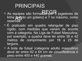 PRINCIPAIS
REGR
AS
 As equipes são formadas por 5 jogadores de
linha (sendo um goleiro) e 7 no máximo, como
reservas.
 É praticado em quadra retangular de piso
rígido, com medidas que variam de acordo
com a categoria. Na Liga de Futsal Masculina,
por exemplo, a quadra deve ter entre 38 e 42
metros de comprimento por 18 a 25 de
largura.
 A bola de futsal (categoria adulto masculino)
deve ter entre 62 e 64 cm de circunferência e
peso entre 400 e 440 gramas.
 