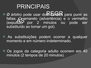 PRINCIPAIS
REGR
AS
 O árbitro pode usar dois cartões para punir as
faltas. O amarelo (advertência) e o vermelho
(expulsão por 2 minutos ou pode ser
substituído ao tomar um gol).
 As substituições podem ocorrer a qualquer
momento e em número indeterminado.
 Os jogos da categoria adulto ocorrem em 40
minutos (2 tempos de 20 minutos).
 