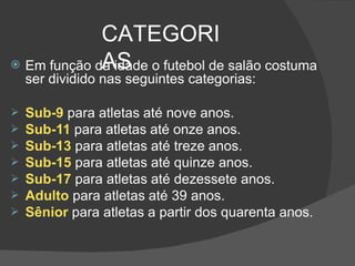 CATEGORI
AS
 Em função da idade o futebol de salão costuma
ser dividido nas seguintes categorias:
 Sub-9 para atletas até nove anos.
 Sub-11 para atletas até onze anos.
 Sub-13 para atletas até treze anos.
 Sub-15 para atletas até quinze anos.
 Sub-17 para atletas até dezessete anos.
 Adulto para atletas até 39 anos.
 Sênior para atletas a partir dos quarenta anos.
 