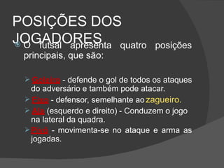 POSIÇÕES DOS
JOGADORES
 O futsal apresenta quatro posições
principais, que são:
 Goleiro - defende o gol de todos os ataques
do adversário e também pode atacar.
 Fixo - defensor, semelhante ao zagueiro.
 Ala (esquerdo e direito) - Conduzem o jogo
na lateral da quadra.
Pivô - movimenta-se no ataque e arma as
jogadas.
 