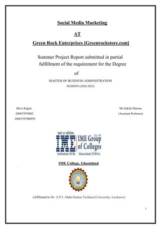 1
Social Media Marketing
AT
Green Rock Enterprises [Greenrockstore.com]
Summer Project Report submitted in partial
fulfillment of the requirement for the Degree
of
MASTER OF BUSINESS ADMINISTRATION
SESSION (2020-2022)
Shiva Rajput Ms Sakshi Sharma
200037070002 (Assistant Professor)
20003707000895
IME College, Ghaziabad
(Affiliated to Dr. A.P.J. Abdul Kalam Technical University, Lucknow)
 