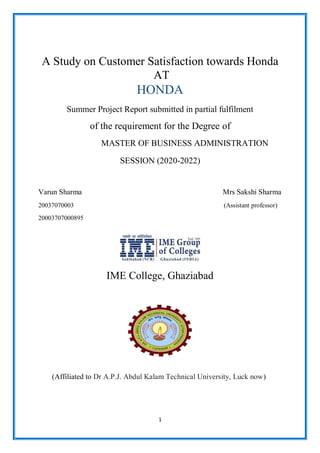 1
A Study on Customer Satisfaction towards Honda
AT
HONDA
Summer Project Report submitted in partial fulfilment
of the requirement for the Degree of
MASTER OF BUSINESS ADMINISTRATION
SESSION (2020-2022)
Varun Sharma Mrs Sakshi Sharma
20037070003 (Assistant professor)
20003707000895
IME College, Ghaziabad
(Affiliated to Dr A.P.J. Abdul Kalam Technical University, Luck now)
 