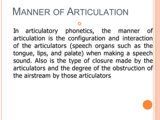 MANNER OF ARTICULATION

In articulatory phonetics, the manner of
articulation is the configuration and interaction
of the articulators (speech organs such as the
tongue, lips, and palate) when making a speech
sound. Also is the type of closure made by the
articulators and the degree of the obstruction of
the airstream by those articulators
 