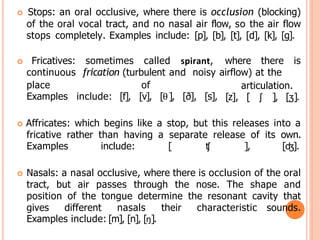  Stops: an oral occlusive, where there is occlusion (blocking)
of the oral vocal tract, and no nasal air flow, so the air flow
stops completely. Examples include: [p], [b], [t], [d], [k], [g].
 Fricatives: sometimes called spirant, where there is
continuous frication (turbulent and noisy airflow) at the
place of
Examples include: [f], [v], [θ], [ð], [s],
articulation.
[z], [ ʃ ], [ʒ].
 Affricates: which begins like a stop, but this releases into a
fricative rather than having a separate release of its own.
Examples include: [ ʧ ], [ʤ].
 Nasals: a nasal occlusive, where there is occlusion of the oral
tract, but air passes through the nose. The shape and
position of the tongue determine the resonant cavity that
gives different nasals their characteristic sounds.
Examples include: [m], [n], [ŋ].
 