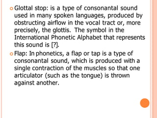  Glottal stop: is a type of consonantal sound
used in many spoken languages, produced by
obstructing airflow in the vocal tract or, more
precisely, the glottis. The symbol in the
International Phonetic Alphabet that represents
this sound is [?].
 Flap: In phonetics, a flap or tap is a type of
consonantal sound, which is produced with a
single contraction of the muscles so that one
articulator (such as the tongue) is thrown
against another.
 